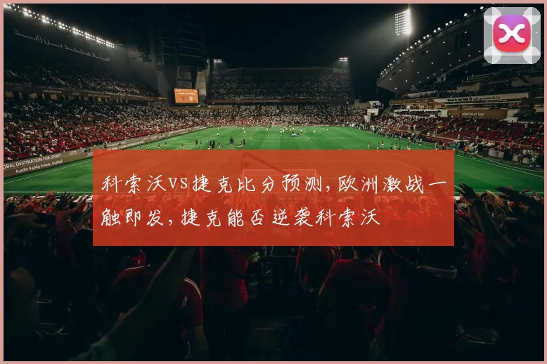 科索沃vs捷克比分预测,欧洲激战一触即发,捷克能否逆袭科索沃