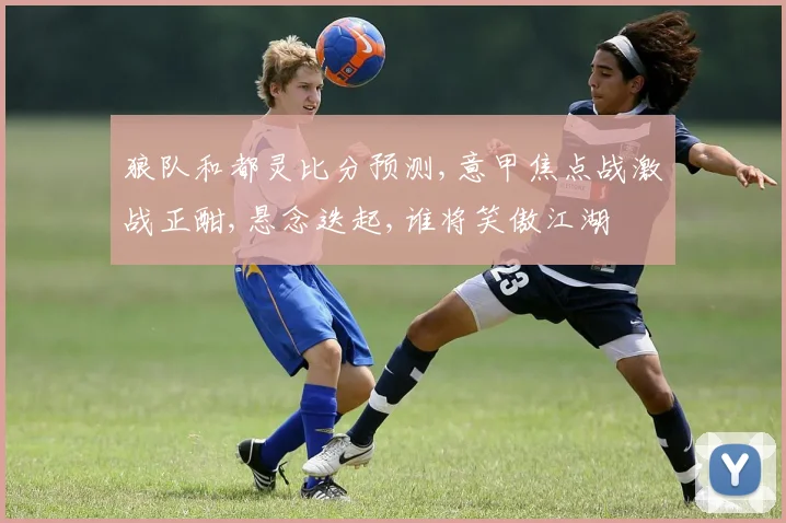 狼队和都灵比分预测,意甲焦点战激战正酣,悬念迭起,谁将笑傲江湖